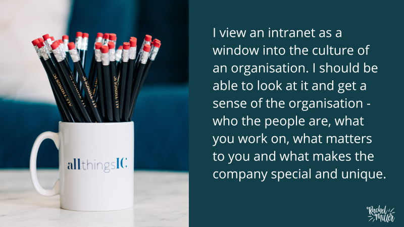 I view an intranet as a window into the culture of an organisation. I should be able to look at it and get a sense of the organisation - who the people are, what you work on, what matters to you and what makes the company special and unique.