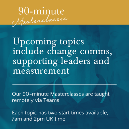 Upcoming topics include change comms, supporting leaders and measurement. Our 90-minute Masterclasses are taught remotely via Teams Each topic has two start times available, 7am and 2pm UK time